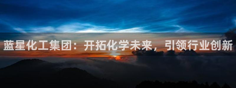 球盟会官方版下载地址：蓝星化工集团：开拓化学未来，引领行业创