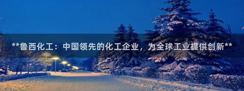 球盟会官方网站app：**鲁西化工：中国领先的化工企业，为全