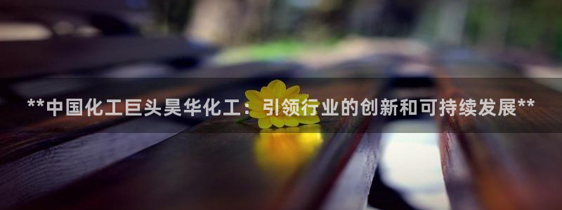 球盟会app最新地址在哪找：**中国化工巨头昊华化工：引领行