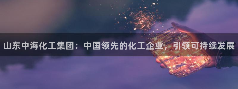 球盟会乐虎：山东中海化工集团：中国领先的化工企业，引领可持续