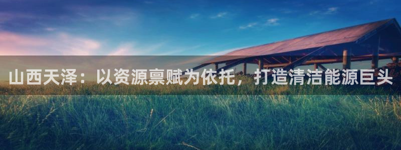 球盟会App：山西天泽：以资源禀赋为依托，打造清洁能源巨头
