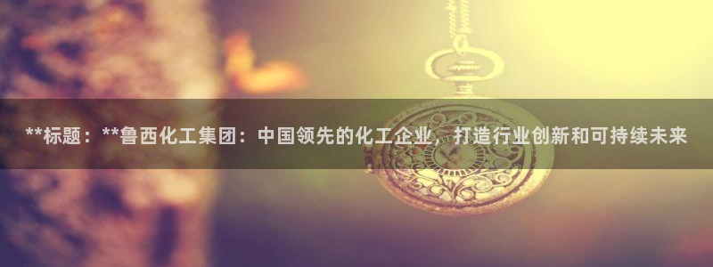 球盟会下载最新版：**标题：**鲁西化工集团：中国领先的化工