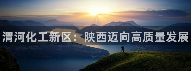 球盟会官方网站：渭河化工新区：陕西迈向高质量发展