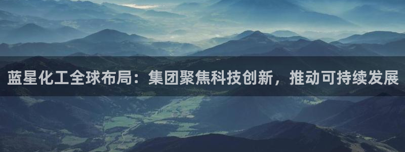 球盟会app入口：蓝星化工全球布局：集团聚焦科技创新，推动可