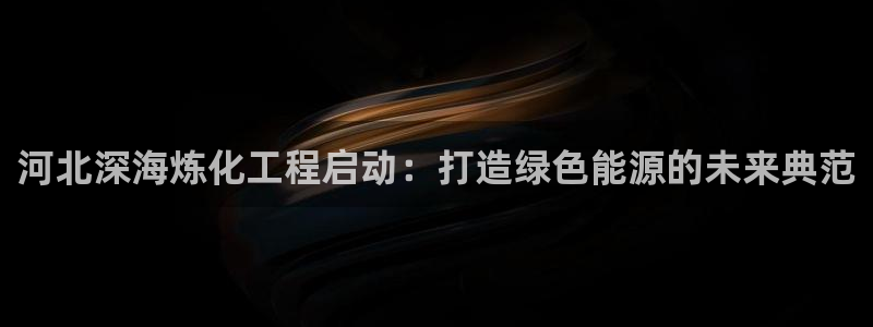 球盟会中国官方网站：河北深海炼化工程启动：打造绿色能源的未来