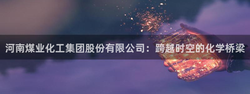 球盟会官方登录平台：河南煤业化工集团股份有限公司：跨越时空的