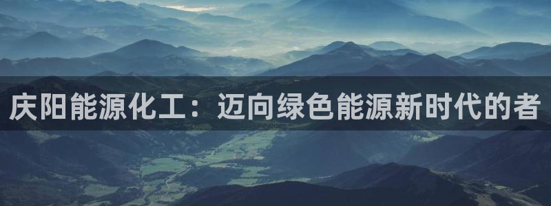球盟会和中欧合作吗：庆阳能源化工：迈向绿色能源新时代的者