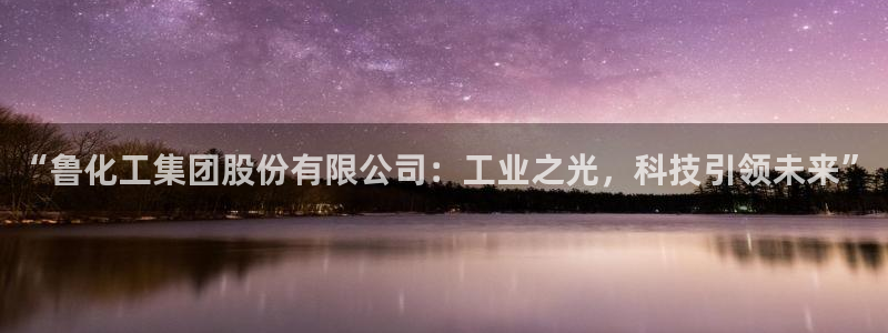球盟会官方登录平台入口：“鲁化工集团股份有限公司：工业之光，