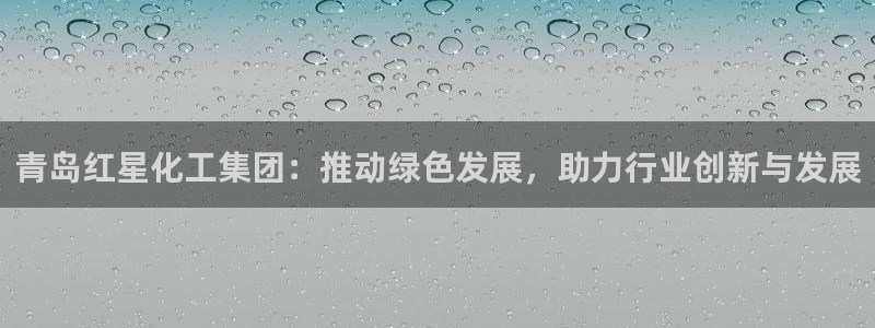 球盟会官网登录入口：青岛红星化工集团：推动绿色发展，助力行业