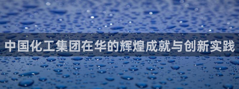 球盟会app最新地址在哪里：中国化工集团在华的辉煌成就与创新