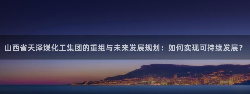 球盟会qm9：山西省天泽煤化工集团的重组与未来发展规划：如何