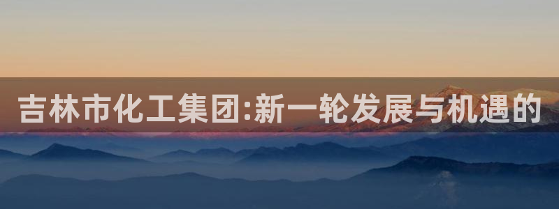 球盟会手机网页版：吉林市化工集团:新一轮发展与机遇的